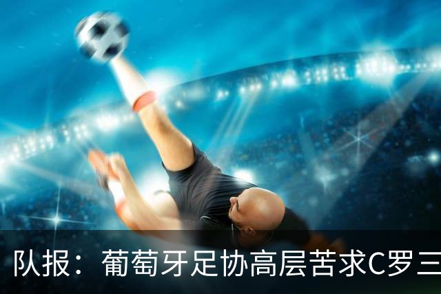 队报：葡萄牙足协高层苦求C罗三周，热苏斯不得不放下身段征召他